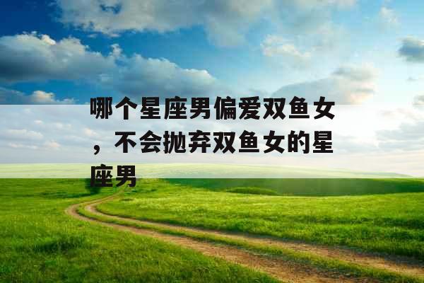 哪个星座男偏爱双鱼女,不会抛弃双鱼女的星座男 哪个星座男偏爱双鱼女,不会抛弃双鱼女的星座男