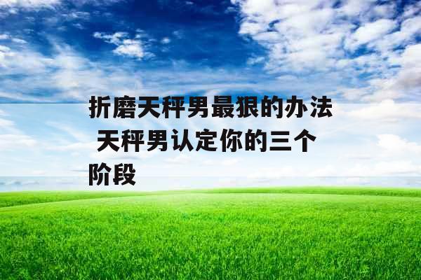 折磨天秤男最狠的办法 天秤男认定你的三个阶段