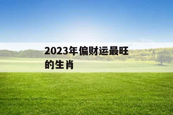 2023年偏财运最旺的生肖