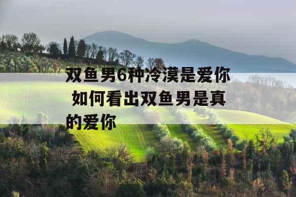 双鱼男6种冷漠是爱你 如何看出双鱼男是真的爱你