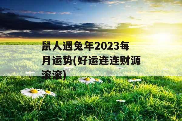 鼠人遇兔年2023每月运势(好运连连财源滚滚)