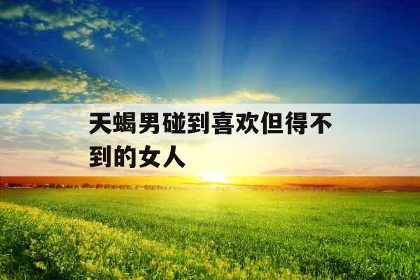 天蝎男碰到喜欢但得不到的女人 天蝎男碰到喜欢但得不到的女人
