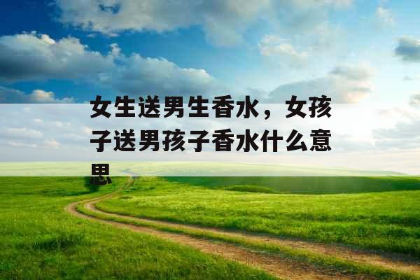 女生送男生香水,女孩子送男孩子香水什么意思 女生送男生香水,女孩子送男孩子香水什么意思