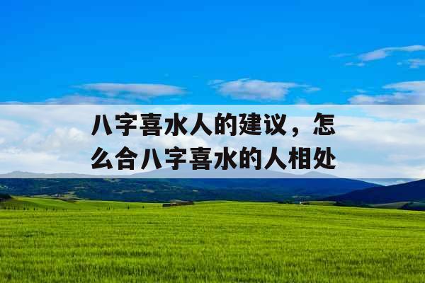 八字喜水人的建议，怎么合八字喜水的人相处