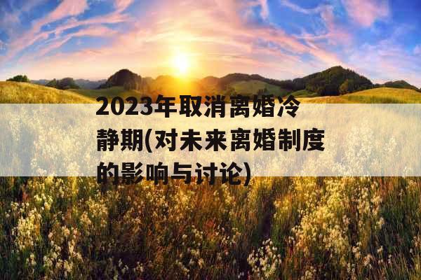 2023年取消离婚冷静期(对未来离婚制度的影响与讨论)