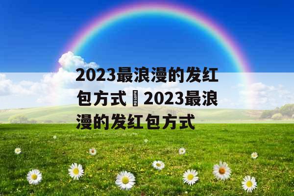 2023最浪漫的发红包方式 2023最浪漫的发红包方式 2023最浪漫的发红包方式 2023最浪漫的发红包方式