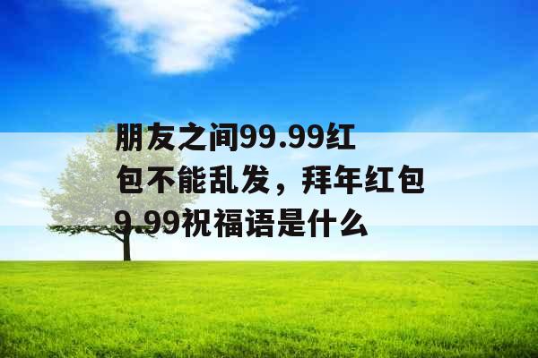 朋友之间99.99红包不能乱发，拜年红包9.99祝福语是什么