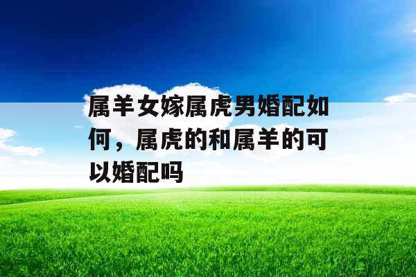属羊女嫁属虎男婚配如何,属虎的和属羊的可以婚配吗 属羊女嫁属虎男婚配如何,属虎的和属羊的可以婚配吗