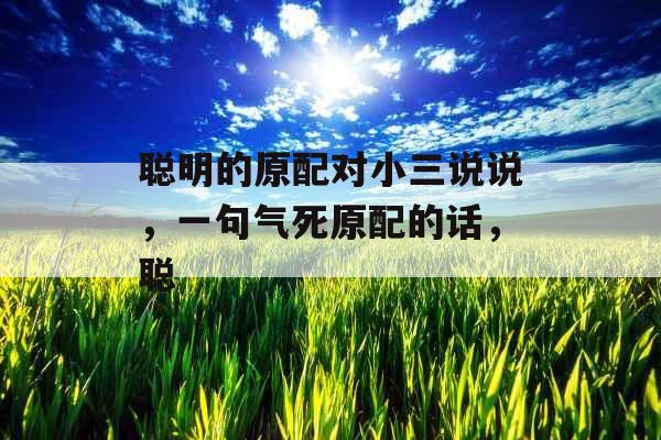 聪明的原配对小三说说，一句气死原配的话，聪