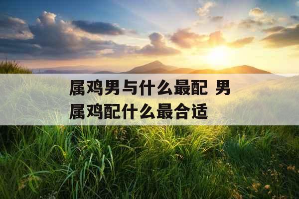 属鸡男与什么最配 男属鸡配什么最合适 属鸡男与什么最配 男属鸡配什么最合适