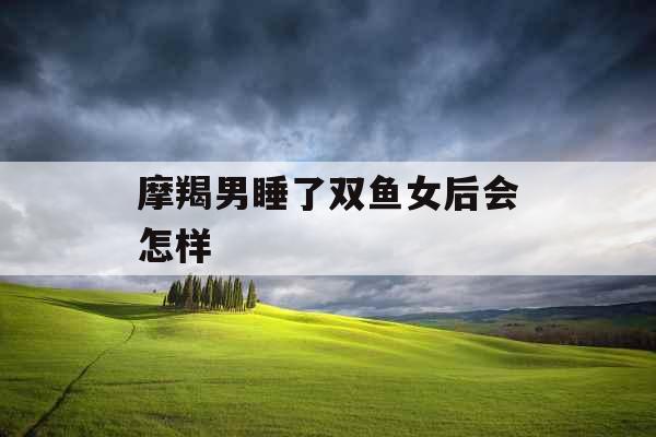 摩羯男睡了双鱼女后会怎样