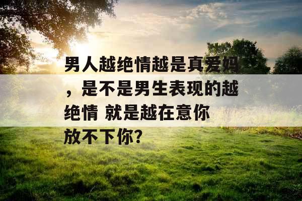 男人越绝情越是真爱妈，是不是男生表现的越绝情 就是越在意你 放不下你？