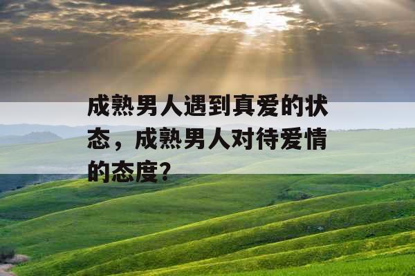 成熟男人遇到真爱的状态,成熟男人对待爱情的态度? 成熟男人遇到真爱的状态,成熟男人对待爱情的态度?