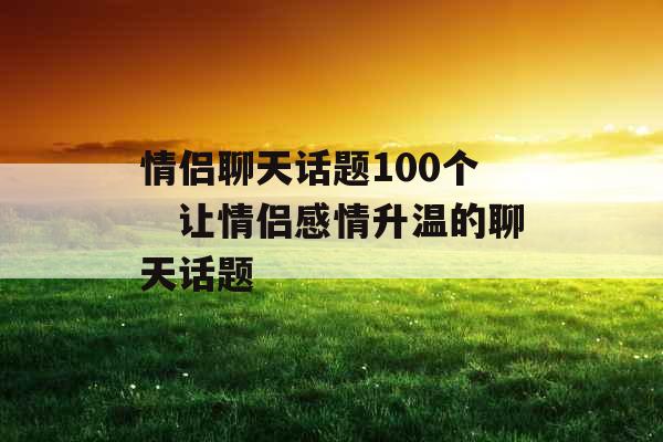 情侣聊天话题100个　让情侣感情升温的聊天话题