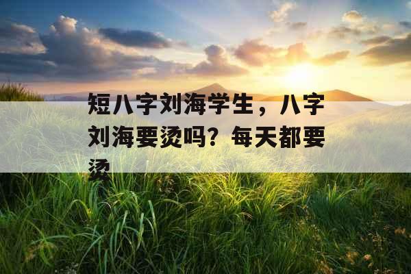 短八字刘海学生，八字刘海要烫吗？每天都要烫