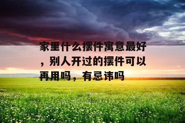 家里什么摆件寓意最好，别人开过的摆件可以再用吗，有忌讳吗