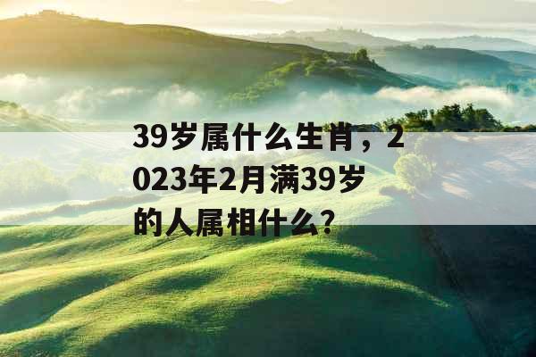 39岁属什么生肖,2023年2月满39岁的人属相什么? 39岁属什么生肖,2023年2月满39岁的人属相什么?
