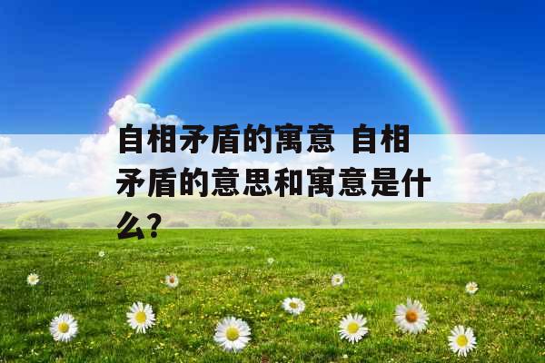 自相矛盾的寓意 自相矛盾的意思和寓意是什么？