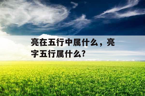 亮在五行中属什么，亮字五行属什么?