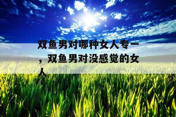 双鱼男对哪种女人专一,双鱼男对没感觉的女人 双鱼男对哪种女人专一,双鱼男对没感觉的女人