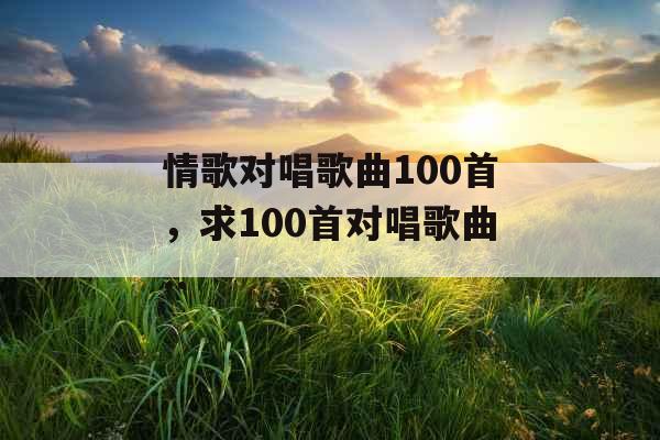 情歌对唱歌曲100首，求100首对唱歌曲..