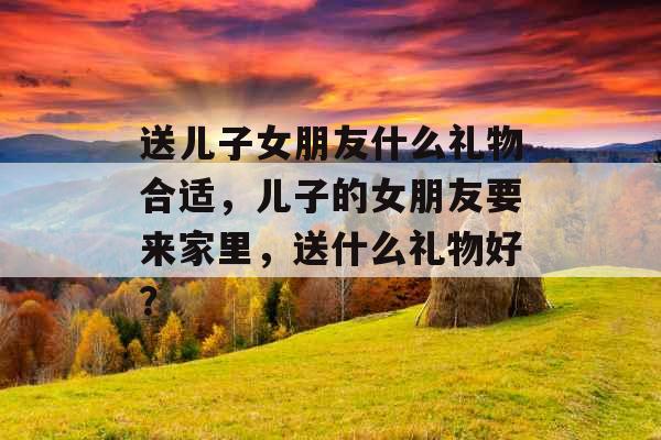 送儿子女朋友什么礼物合适,儿子的女朋友要来家里,送什么礼物好? 送儿子女朋友什么礼物合适,儿子的女朋友要来家里,送什么礼物好?