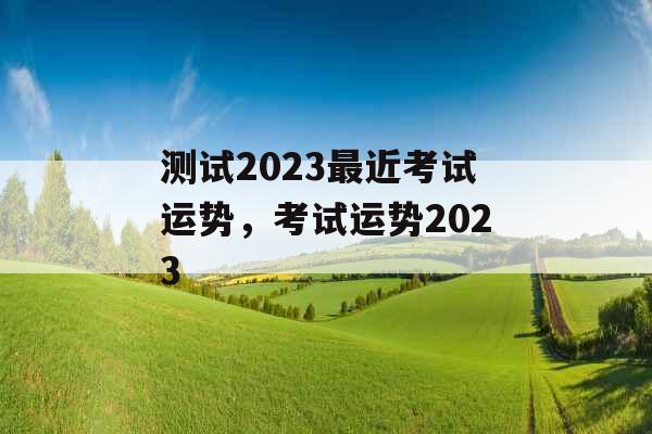 测试2023最近考试运势，考试运势2023