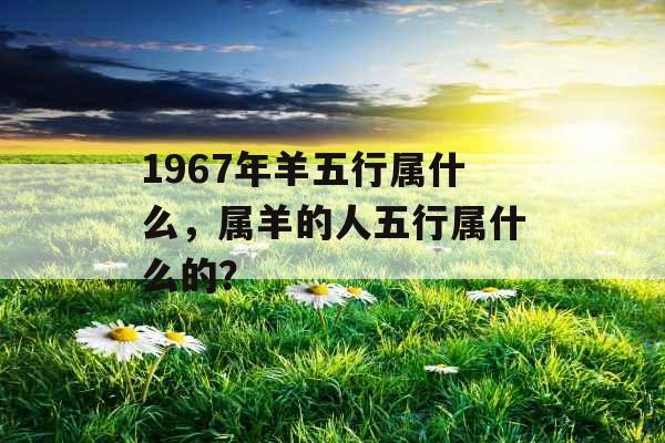 1967年羊五行属什么，属羊的人五行属什么的？