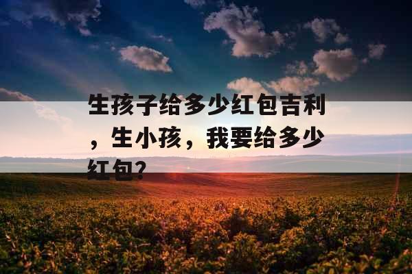 生孩子给多少红包吉利，生小孩，我要给多少红包？