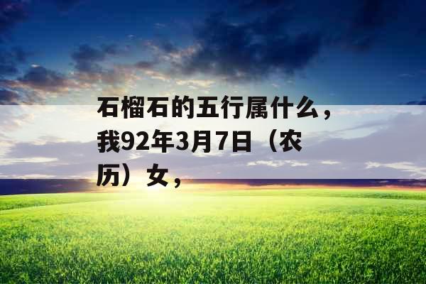 石榴石的五行属什么,我92年3月7日(农历)女, 石榴石的五行属什么,我92年3月7日(农历)女,
