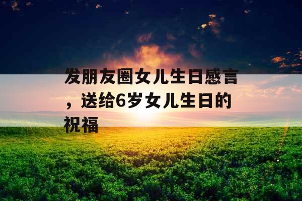 发朋友圈女儿生日感言，送给6岁女儿生日的祝福