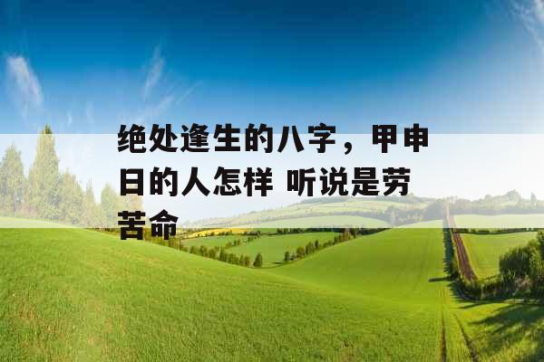 绝处逢生的八字,甲申日的人怎样 听说是劳苦命 绝处逢生的八字,甲申日的人怎样 听说是劳苦命