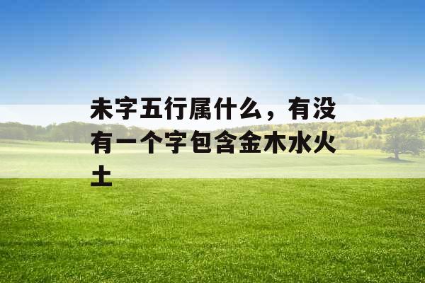 未字五行属什么,有没有一个字包含金木水火土 未字五行属什么,有没有一个字包含金木水火土