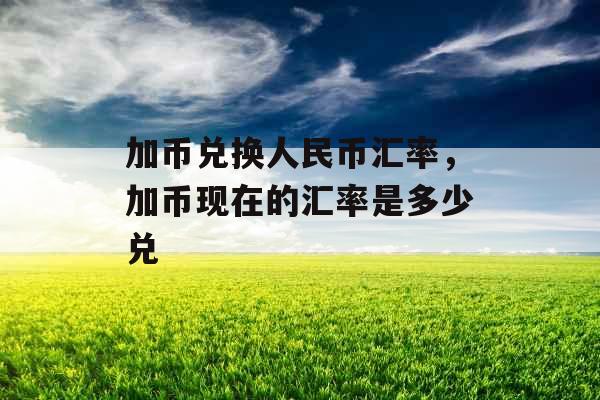 加币兑换人民币汇率，加币现在的汇率是多少兑