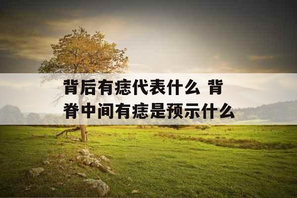 背后有痣代表什么 背脊中间有痣是预示什么 背后有痣代表什么 背脊中间有痣是预示什么