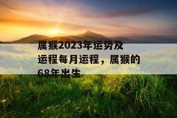 属猴2023年运势及运程每月运程，属猴的68年出生