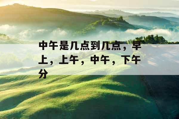 中午是几点到几点,早上,上午,中午,下午分 中午是几点到几点,早上,上午,中午,下午分