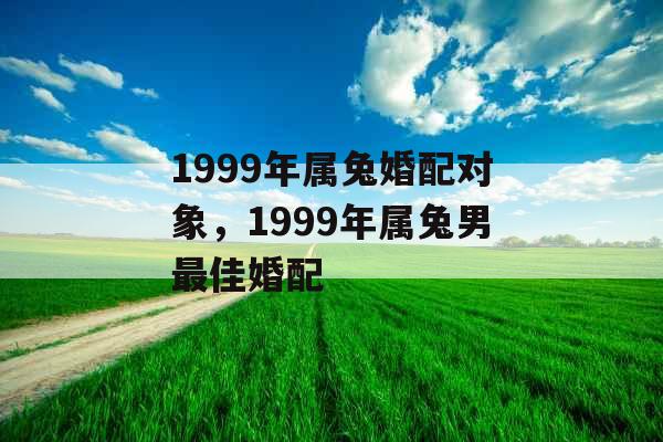 1999年属兔婚配对象,1999年属兔男最佳婚配 1999年属兔婚配对象,1999年属兔男最佳婚配