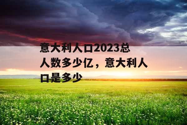 意大利人口2023总人数多少亿,意大利人口是多少 意大利人口2023总人数多少亿,意大利人口是多少