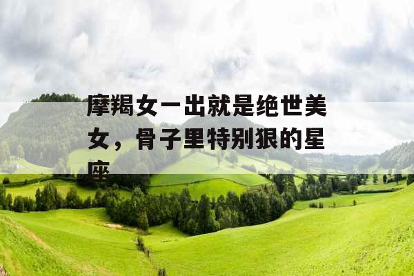 摩羯女一出就是绝世美女,骨子里特别狠的星座 摩羯女一出就是绝世美女,骨子里特别狠的星座