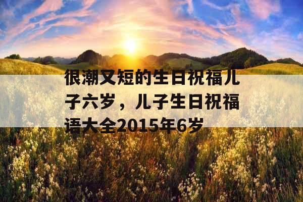 很潮又短的生日祝福儿子六岁，儿子生日祝福语大全2015年6岁