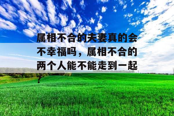 属相不合的夫妻真的会不幸福吗，属相不合的两个人能不能走到一起？