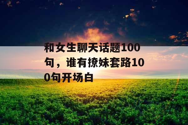 和女生聊天话题100句，谁有撩妹套路100句开场白