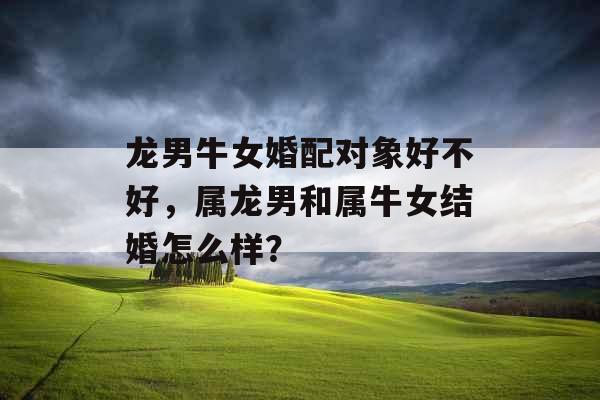 龙男牛女婚配对象好不好,属龙男和属牛女结婚怎么样? 龙男牛女婚配对象好不好,属龙男和属牛女结婚怎么样?