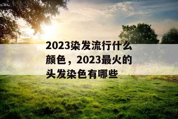 2023染发流行什么颜色，2023最火的头发染色有哪些