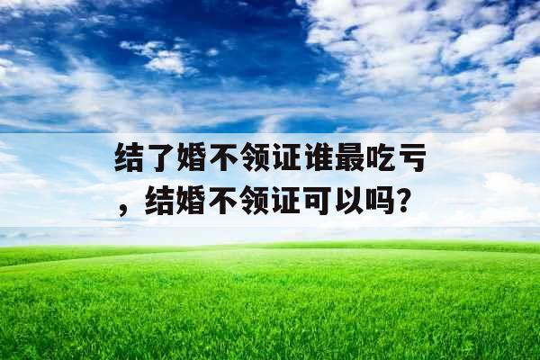 结了婚不领证谁最吃亏，结婚不领证可以吗？