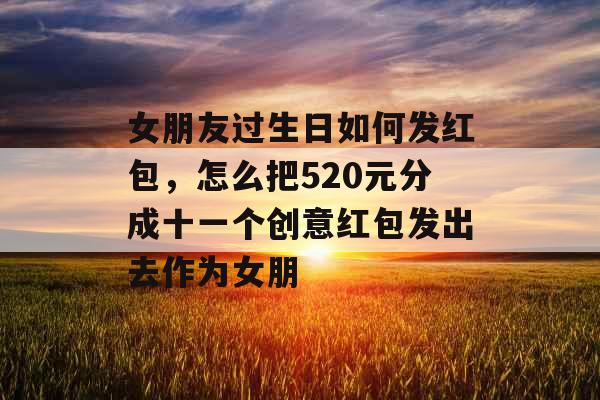 女朋友过生日如何发红包，怎么把520元分成十一个创意红包发出去作为女朋