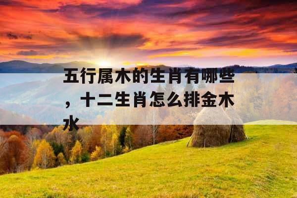 五行属木的生肖有哪些,十二生肖怎么排金木水 五行属木的生肖有哪些,十二生肖怎么排金木水