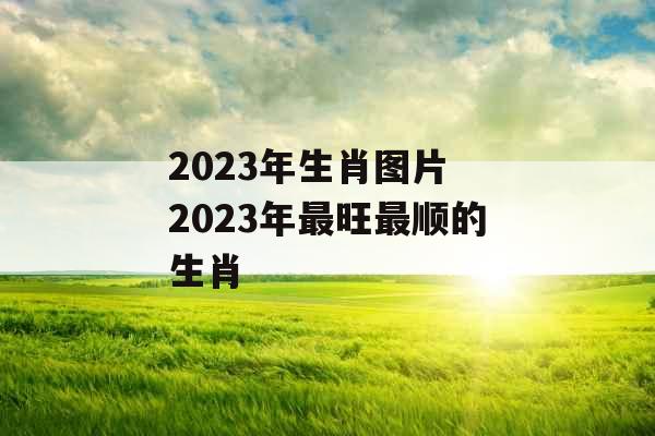 2023年生肖图片 2023年最旺最顺的生肖