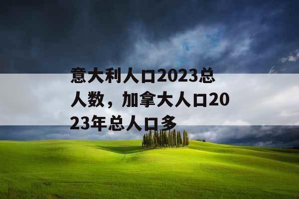 意大利人口2023总人数，加拿大人口2023年总人口多